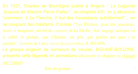En 1531, Charles de Bourdigné publie à Angers “ La Légende Joyeuse de Maistre Pierre Faifeu” : au chapitre XXI, on y découvre “comment, à La Flesche, il eut des housseaulx subtillement”... en se moquant des habitants d’ici-bas (“Les Fléchois, pour être gausseurs, rieurs et moqueurs, ont été dit copieurs de La Flèche ; leur langage satirique est si subtil et prompt, que l’homme est plus que parfait qui peut s’en garantir.” (Leroux de Lincy, Livre des proverbes, II, 605-608)
Le groupe angevin de sonneurs de veuzes, BOUINE-BOUZINE, présente cette légende en animations (découvrir ce chapitre en cliquant sur l’image).      
Site du groupe : http://www.bouine-bouzine.org/ 